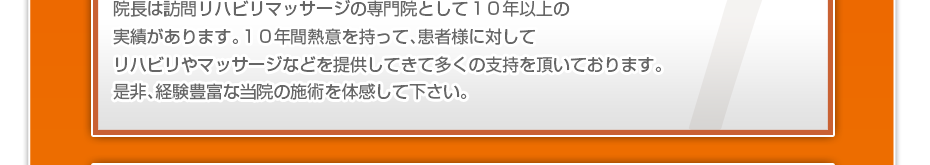 当院は訪問リハビリマッサージの専門院として地元で１０年以上の実績があります。１０年間熱意を持って、地元の患者様に対してリハビリやマッサージなどを提供してきて多くの支持を頂いております。是非、経験豊富な当院の施術を体感して下さい。