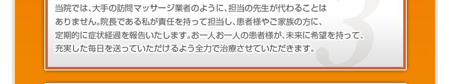 当院では、大手の訪問マッサージ業者のように、担当の先生が代わることはありません。院長である私が責任を持って担当し、患者様やご家族の方に、定期的に症状経過を報告いたします。お一人お一人の患者様が、未来に希望を持って、充実した毎日を送っていただけるよう全力で治療させていただきます。