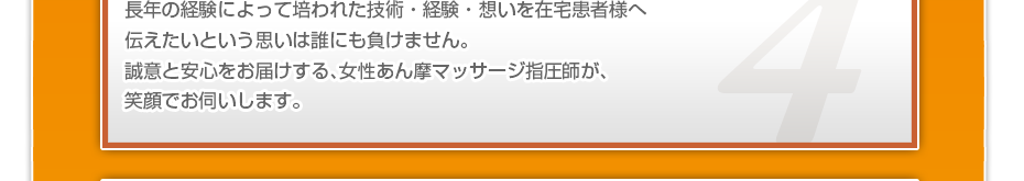 長年の経験によって培われた技術・経験・想いを在宅患者様へ伝えたいという思いは誰にも負けません。誠意と安心をお届けする、女性あん摩マッサージ指圧師が、笑顔でお伺いします。