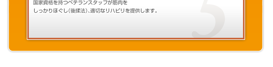 国家資格を持つベテランスタッフが筋肉をしっかりほぐし（後揉法）、希望される方には刺さない鍼や熱くない灸等を行い、適切なリハビリを提供します。