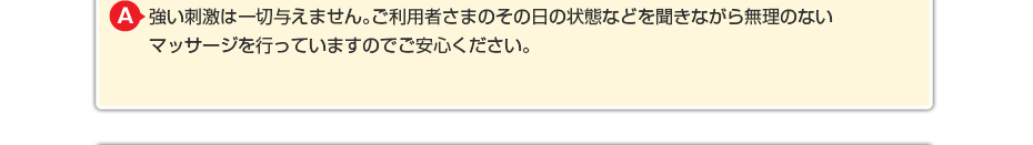 強い刺激は一切与えません。ご利用者さまのその日の状態などを聞きながら 無理のないマッサージを行っていますのでご安心ください。