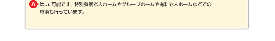 はい、可能です。特別養護老人ホームやグループホームや有料老人ホームなどでの施術も行っています。