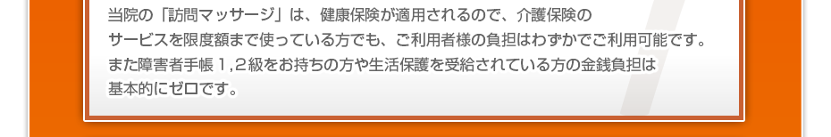 当院の「訪問マッサージは」健康保険が適用されるので、介護保険のサービスを限度額まで使っている方でも、ご利用者様の負担はわずかでご利用可能です。また障害者手帳１,２級をお持ちの方や生活保護を受給されている方の金銭負担は基本的にゼロです。